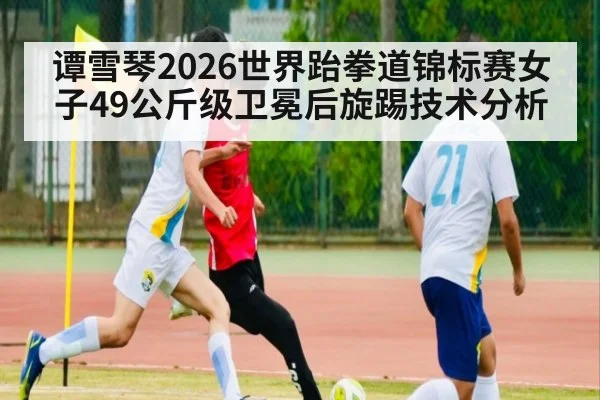 谭雪琴2026世界跆拳道锦标赛女子49公斤级卫冕后旋踢技术分析